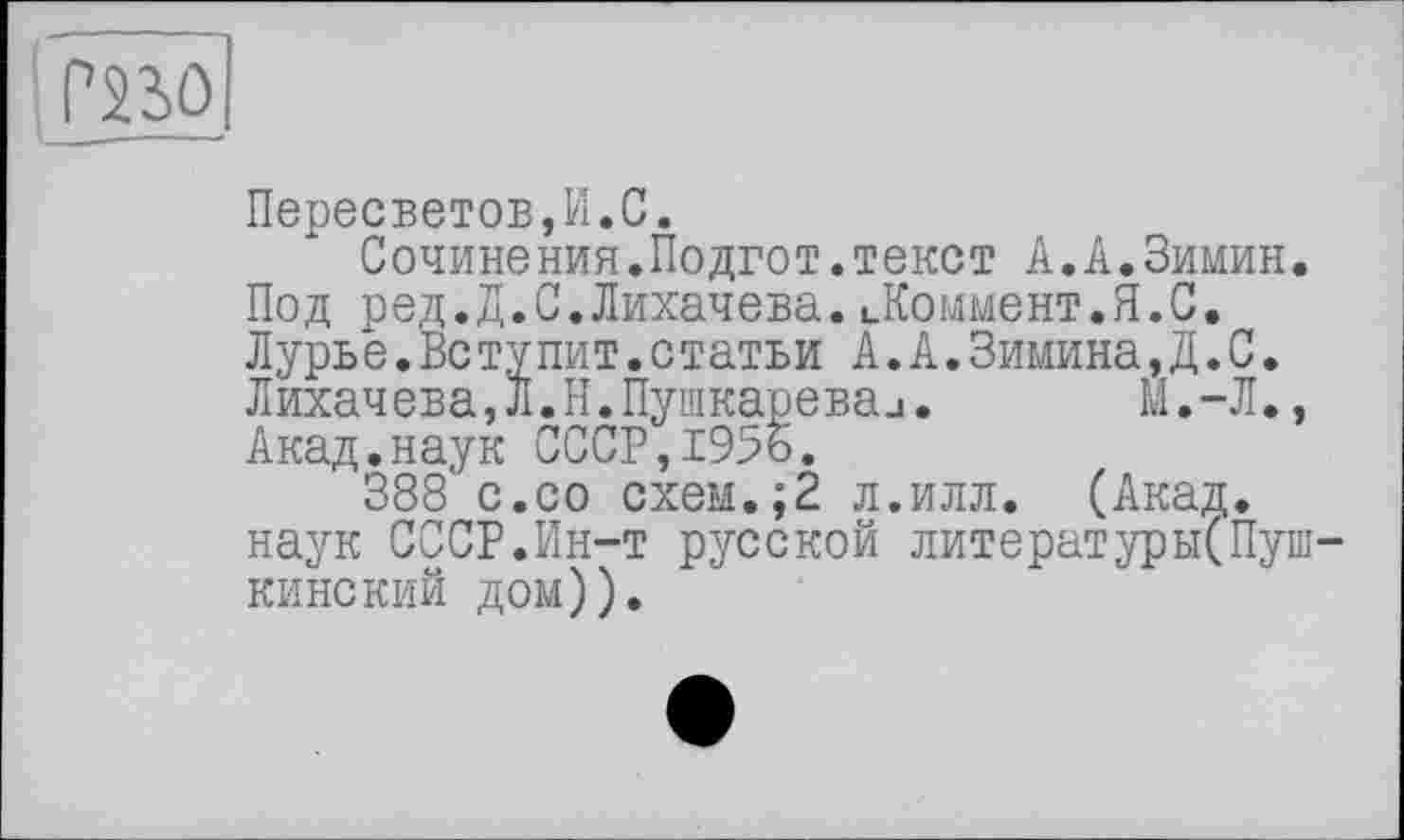 ﻿PSSO
Пересветов,И.С.
Сочинения.Подгот.текст А.А.Зимин. Под ред.д.С.Лихачева.Ломмент.Я.С. Лурье.Вс тупит.статьи А.А.Зимина,Д.С. Лихачева,Л.Н.Пушкареваи. М.-Л., Акад.наук СССР, 19%.
388 с.со схем.;2 л.илл. (Акад, наук СССР.Ин-т русской литературы(Пуш-кинский дом)).